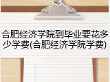 合肥经济学院到毕业要花多少学费(合肥经济学院学费)