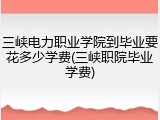 三峡电力职业学院到毕业要花多少学费(三峡职院毕业学费)