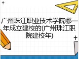 广州珠江职业技术学院哪一年成立建校的(广州珠江职院建校年)
