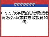 广东东软学院的思想政治教育怎么样(东软思政教育如何)