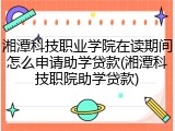湘潭科技职业学院在读期间怎么申请助学贷款(湘潭科技职院助学贷款)