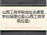 山西工商学院地址在哪里，学校地理位置(山西工商学院位置)