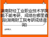 湖南财经工业职业技术学院能不能考研，成绩在哪里查询(湖南财工院考研成绩查询)