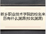 新乡职业技术学院的校名来历有什么渊源(校名渊源)