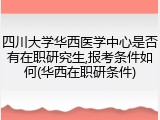 四川大学华西医学中心是否有在职研究生,报考条件如何(华西在职研条件)