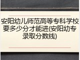 安阳幼儿师范高等专科学校要多少分才能进(安阳幼专录取分数线)