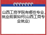 山西工商学院有哪些专业，就业前景如何(山西工商专业就业)