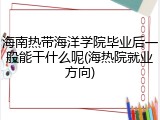 海南热带海洋学院毕业后一般能干什么呢(海热院就业方向)
