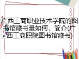 广西工商职业技术学院的图书馆藏书量如何，简介(广西工商职院图书馆藏书)