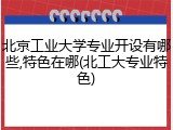 北京工业大学专业开设有哪些,特色在哪(北工大专业特色)