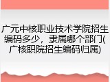 广元中核职业技术学院招生编码多少，隶属哪个部门(广核职院招生编码归属)