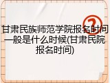 甘肃民族师范学院报名时间一般是什么时候(甘肃民院报名时间)