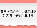 莆田学院的招生人数和计划解读(莆田学院招生计划)