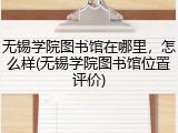 无锡学院图书馆在哪里，怎么样(无锡学院图书馆位置评价)