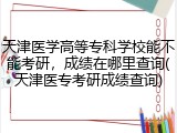 天津医学高等专科学校能不能考研，成绩在哪里查询(天津医专考研成绩查询)