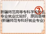 新疆师范高等专科学校什么专业就业比较好，原因是啥(新疆师范专科好就业专业)