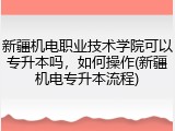 新疆机电职业技术学院可以专升本吗，如何操作(新疆机电专升本流程)