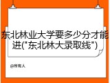 东北林业大学要多少分才能进("东北林大录取线")