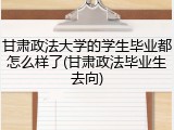 甘肃政法大学的学生毕业都怎么样了(甘肃政法毕业生去向)