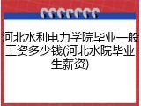 河北水利电力学院毕业一般工资多少钱(河北水院毕业生薪资)