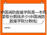 中国消防救援学院是一本吗录取分数线多少(中国消防救援学院分数线)