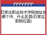 石家庄职业技术学院地址在哪个市，什么区县(石家庄职院位置)