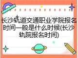 长沙轨道交通职业学院报名时间一般是什么时候(长沙轨院报名时间)