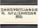 玉林师范学院可以自考去读吗，为什么(玉林师范自考原因)