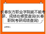 长春东方职业学院能不能考研，成绩在哪里查询(长春职院考研成绩查询)
