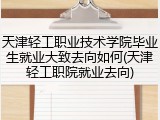 天津轻工职业技术学院毕业生就业大致去向如何(天津轻工职院就业去向)