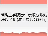 淮阴工学院历年录取分数线深度分析(淮工录取分解析)