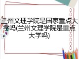 兰州文理学院是国家重点大学吗(兰州文理学院是重点大学吗)