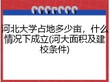 河北大学占地多少亩，什么情况下成立(河大面积及建校条件)