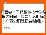 广西安全工程职业技术学院报名时间一般是什么时候(广西安职院报名时间)