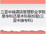 三亚中瑞酒店管理职业学院是专科还是本科院校呢(三亚中瑞专科)