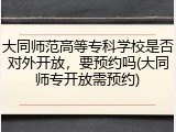 大同师范高等专科学校是否对外开放，要预约吗(大同师专开放需预约)