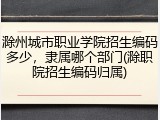 滁州城市职业学院招生编码多少，隶属哪个部门(滁职院招生编码归属)