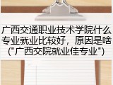 广西交通职业技术学院什么专业就业比较好，原因是啥("广西交院就业佳专业")