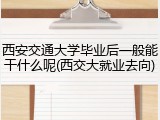 西安交通大学毕业后一般能干什么呢(西交大就业去向)