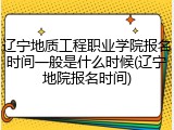 辽宁地质工程职业学院报名时间一般是什么时候(辽宁地院报名时间)