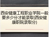西安健康工程职业学院一般要多少分才能录取(西安健康职院录取分)