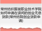 常州纺织服装职业技术学院如何申请在读间的创业无息贷款(常州纺院创业贷款申请)