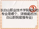 长白山职业技术学院最好的专业是哪个，详细阐述(长白山职院最强专业)