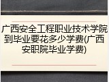 广西安全工程职业技术学院到毕业要花多少学费(广西安职院毕业学费)