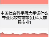 中国社会科学院大学读什么专业比较有前景(社科大前景专业)
