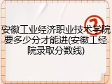 安徽工业经济职业技术学院要多少分才能进(安徽工经院录取分数线)