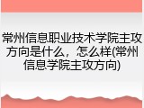 常州信息职业技术学院主攻方向是什么，怎么样(常州信息学院主攻方向)