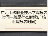 广元中核职业技术学院报名时间一般是什么时候(广核职院报名时间)
