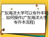 广东海洋大学可以专升本吗，如何操作(广东海洋大学专升本流程)