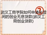 武汉工商学院如何申请在读间的创业无息贷款(武汉工商创业贷款)